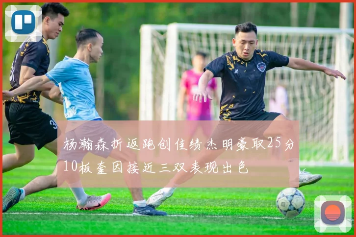 杨瀚森折返跑创佳绩杰明豪取25分10板奎因接近三双表现出色