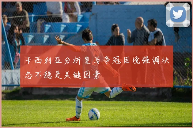 卡西利亚分析皇马争冠困境强调状态不稳是关键因素