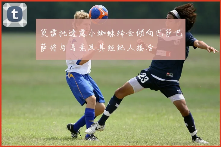 莫雷托透露小蜘蛛转会倾向巴萨巴萨将与马竞及其经纪人接洽