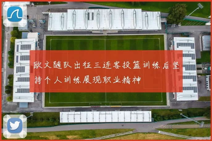 欧文随队出征三连客投篮训练后坚持个人训练展现职业精神