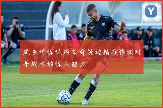 皮克特惊叹约基奇场边精准预测对手战术的惊人能力