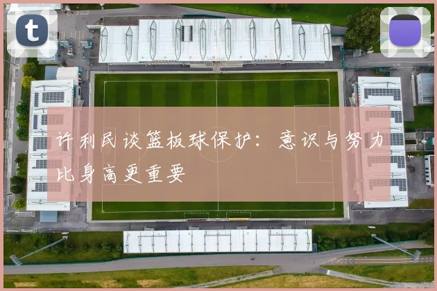 许利民谈篮板球保护：意识与努力比身高更重要