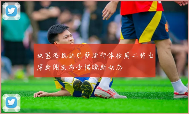 坎塞洛抵达巴萨进行体检周二将出席新闻发布会揭晓新动态