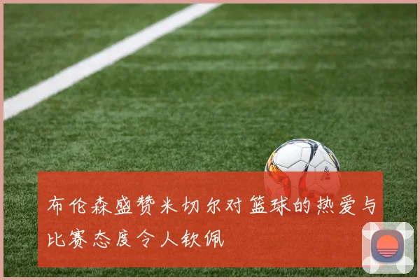 布伦森盛赞米切尔对篮球的热爱与比赛态度令人钦佩