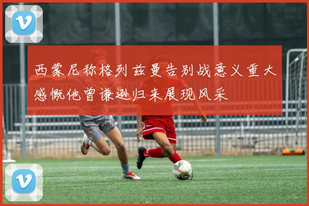 西蒙尼称格列兹曼告别战意义重大感慨他曾谦逊归来展现风采