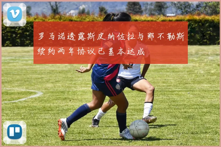 罗马诺透露斯皮纳佐拉与那不勒斯续约两年协议已基本达成