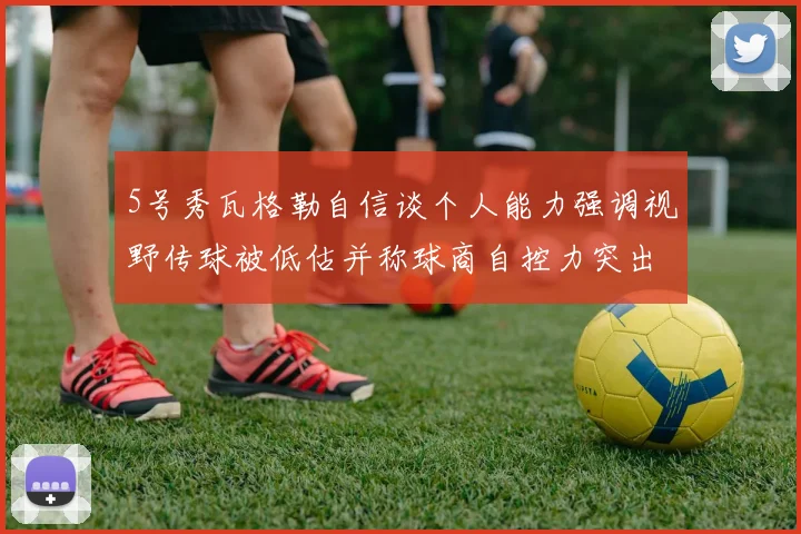 5号秀瓦格勒自信谈个人能力强调视野传球被低估并称球商自控力突出