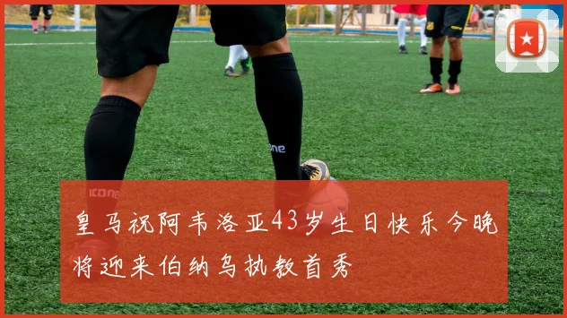 皇马祝阿韦洛亚43岁生日快乐今晚将迎来伯纳乌执教首秀