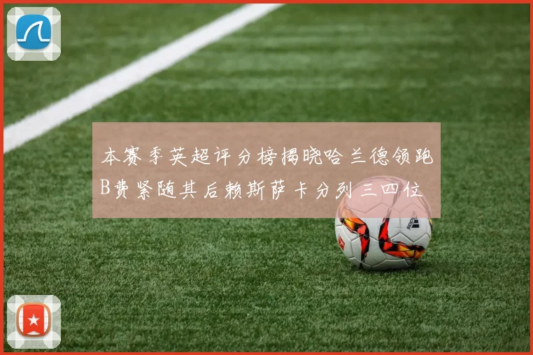 本赛季英超评分榜揭晓哈兰德领跑B费紧随其后赖斯萨卡分列三四位