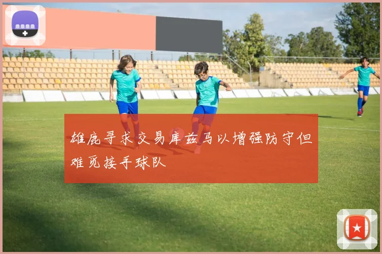 雄鹿寻求交易库兹马以增强防守但难觅接手球队